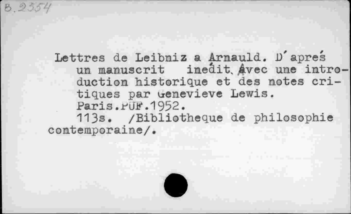 ﻿
Lettres de Leibniz a Arnauld. b"apres un manuscrit ineâit. Avec une intro duction historique et des notes critiques par urenevieve Lewis. Paris.rJF.1952. 113s. /Bibliothèque de philosophie contemporaine/.